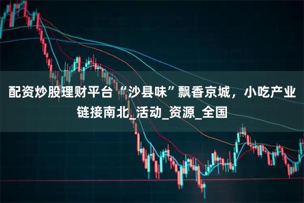 配资炒股理财平台 “沙县味”飘香京城,小吃产业链接南北_活动_资源_全国