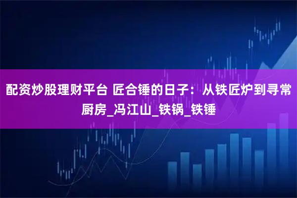 配资炒股理财平台 匠合锤的日子:从铁匠炉到寻常厨房_冯江山_铁锅_铁锤