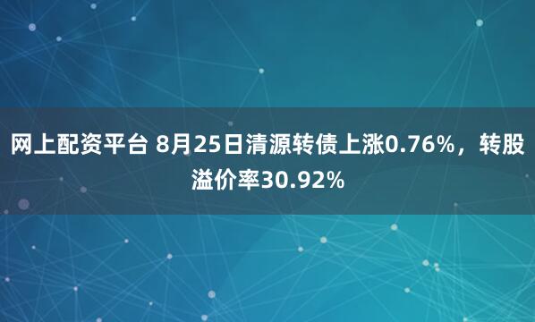 网上配资平台 8月25日清源转债上涨0.76%，转股溢价率30.92%