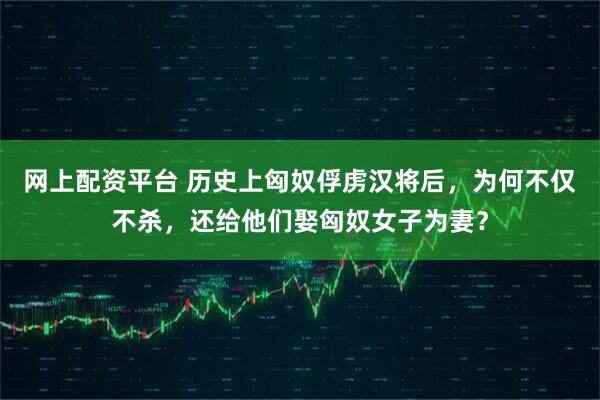 网上配资平台 历史上匈奴俘虏汉将后,为何不仅不杀,还给他们娶匈奴女子为妻?