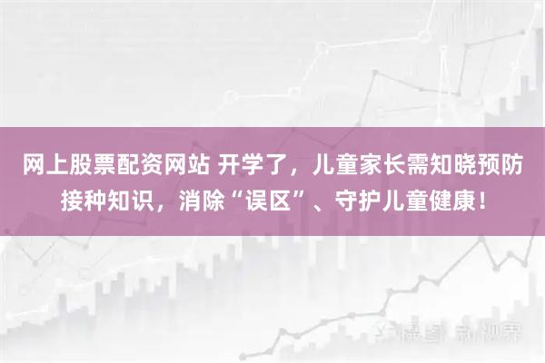 网上股票配资网站 开学了,儿童家长需知晓预防接种知识,消除“误区”、守护儿童健康!