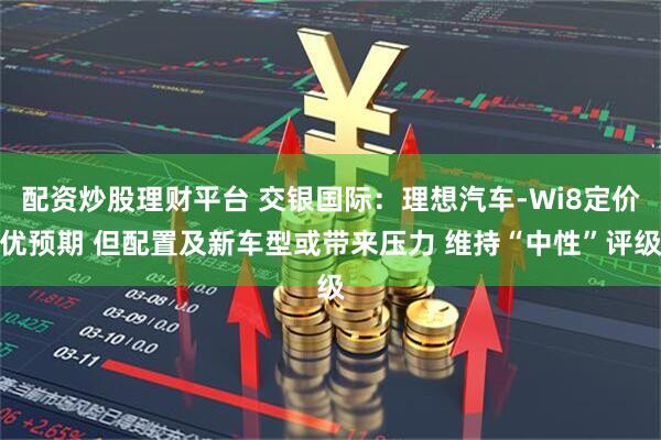 配资炒股理财平台 交银国际:理想汽车-Wi8定价优预期 但配置及新车型或带来压力 维持“中性”评级