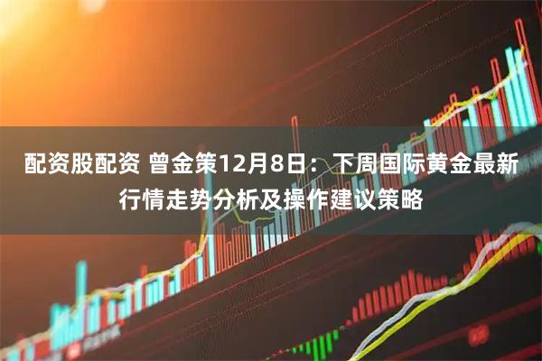 配资股配资 曾金策12月8日：下周国际黄金最新行情走势分析及操作建议策略