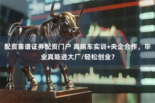 配资靠谱证券配资门户 高端车实训+央企合作，毕业真能进大厂/轻松创业？